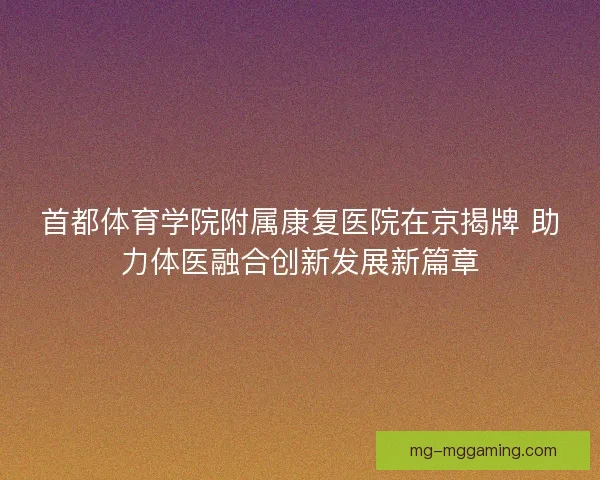 首都体育学院附属康复医院在京揭牌 助力体医融合创新发展新篇章