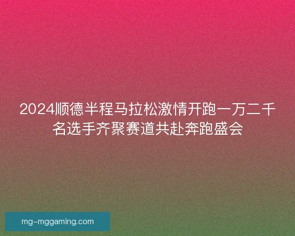 2024顺德半程马拉松激情开跑一万二千名选手齐聚赛道共赴奔跑盛会