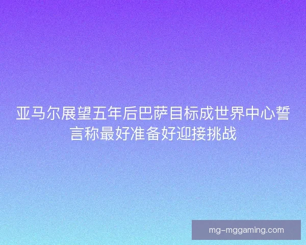亚马尔展望五年后巴萨目标成世界中心誓言称最好准备好迎接挑战